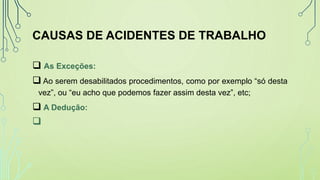 CAUSAS DE ACIDENTES DE TRABALHO
 As Exceções:
 Ao serem desabilitados procedimentos, como por exemplo “só desta
vez”, ou “eu acho que podemos fazer assim desta vez”, etc;
 A Dedução:

 