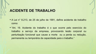 ACIDENTE DE TRABALHO
• A Lei n° 8.213, de 25 de julho de 1991, define acidente de trabalho
como:
• “Art. 19. Acidente do trabalho é o que ocorre pelo exercício do
trabalho a serviço da empresa, provocando lesão corporal ou
perturbação funcional que cause a morte ou a perda ou redução,
permanente ou temporária da capacidade para o trabalho.”
 