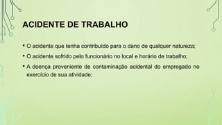 ACIDENTE DE TRABALHO
• O acidente que tenha contribuído para o dano de qualquer natureza;
• O acidente sofrido pelo funcionário no local e horário de trabalho;
• A doença proveniente de contaminação acidental do empregado no
exercício de sua atividade;
 