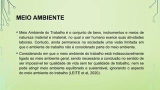 MEIO AMBIENTE
• Meio Ambiente do Trabalho é o conjunto de bens, instrumentos e meios de
natureza material e imaterial, no qual o ser humano exerce suas atividades
laborais. Contudo, ainda permanece na sociedade uma visão limitada em
que o ambiente de trabalho não é considerado parte do meio ambiente.
• Considerando em que o meio ambiente do trabalho está indissociavelmente
ligado ao meio ambiente geral, sendo necessária a conclusão no sentido de
ser impossível ter qualidade de vida sem ter qualidade de trabalho, nem se
pode atingir meio ambiente equilibrado e sustentável, ignorando o aspecto
do meio ambiente do trabalho (LEITE et al, 2020).
 
