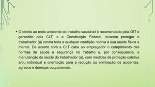 • O direito ao meio ambiente do trabalho saudável é recomendado pela OIT e
garantido pela CLT, e a Constituição Federal, buscam proteger o
trabalhador (a) contra toda e qualquer condição nociva à sua saúde física e
mental. De acordo com a CLT cabe ao empregador o cumprimento das
normas de saúde e segurança no trabalho e, por consequência, a
manutenção da saúde do trabalhador (a), com medidas de proteção coletiva
e/ou individual e orientação para a redução ou eliminação de acidentes,
agravos e doenças ocupacionais.
 