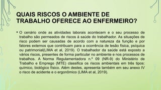 QUAIS RISCOS O AMBIENTE DE
TRABALHO OFERECE AO ENFERMEIRO?
• O cenário onde as atividades laborais acontecem e o seu processo de
trabalho são permeados de riscos à saúde do trabalhador. As situações de
risco podem ser causadas de acordo com a natureza da função e por
fatores externos que contribuam para a ocorrência de lesão física, psíquica
ou patrimonial(LIMA et al, 2019). O trabalhador da saúde está exposto a
vários riscos, presentes de forma particular no ambiente e nos processos de
trabalhos. A Norma Regulamentadora n.º 09 (NR-9) do Ministério de
Trabalho e Emprego (MTE) classifica os riscos ambientais em três tipos:
químico, biológico físico. Além destes, apresenta também em seu anexo IV
o risco de acidente e o ergonômico (LIMA et al, 2019).
 