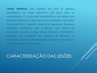 CARACTERIZAÇÃO DAS LESÕES
Lesões Mediatas: São aquelas em que os estados
patológicos, ás vezes, demoram até anos para se
manifestarem. É o caso das intoxicações e da maioria das
doenças profissionais decorrentes de exposições constantes
e prolongadas a agentes ambientais agressivos. Exemplos
bastantes conhecidos são: a Silicose, que resulta da
exposição à poeira de sílica livre e cristalina; o Benzolismo,
resultado da exposição de vapores de Benzeno; o
saturnismo, resultante da exposição a fumos de chumbos; a
surdez profissional, entre outros.
 