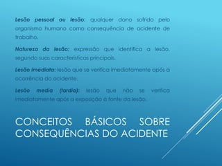 CONCEITOS BÁSICOS SOBRE
CONSEQUÊNCIAS DO ACIDENTE
Lesão pessoal ou lesão: qualquer dano sofrido pelo
organismo humano como consequência de acidente de
trabalho.
Natureza da lesão: expressão que identifica a lesão,
segundo suas características principais.
Lesão imediata: lesão que se verifica imediatamente após a
ocorrência do acidente.
Lesão media (tardia): lesão que não se verifica
imediatamente após a exposição à fonte da lesão.
 