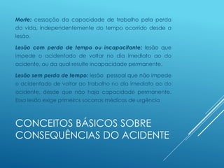 CONCEITOS BÁSICOS SOBRE
CONSEQUÊNCIAS DO ACIDENTE
Morte: cessação da capacidade de trabalho pela perda
da vida, independentemente do tempo ocorrido desde a
lesão.
Lesão com perda de tempo ou incapacitante: lesão que
impede o acidentado de voltar no dia imediato ao do
acidente, ou da qual resulte incapacidade permanente.
Lesão sem perda de tempo: lesão pessoal que não impede
o acidentado de voltar ao trabalho no dia imediato ao do
acidente, desde que não haja capacidade permanente.
Essa lesão exige primeiros socorros médicos de urgência
 