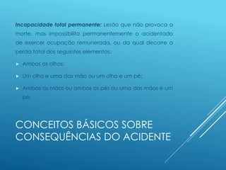 CONCEITOS BÁSICOS SOBRE
CONSEQUÊNCIAS DO ACIDENTE
Incapacidade total permanente: Lesão que não provoca a
morte, mas impossibilita permanentemente o acidentado
de exercer ocupação remunerada, ou da qual decorre a
perda total dos seguintes elementos:
 Ambos os olhos;
 Um olho e uma das mão ou um olho e um pé;
 Ambas as mãos ou ambos os pés ou uma das mãos e um
pé.
 