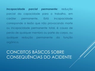 CONCEITOS BÁSICOS SOBRE
CONSEQUÊNCIAS DO ACIDENTE
Incapacidade parcial permanente: redução
parcial da capacidade para o trabalho, em
caráter permanente. Está incapacidade
corresponde a lesão que não provocando morte
ou incapacidade permanente total, é causa de
perda de qualquer membro ou parte do corpo, ou
qualquer redução permanente da função
orgânica.
 