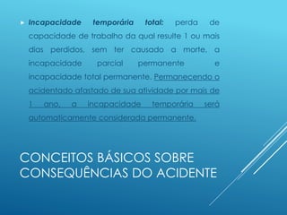 CONCEITOS BÁSICOS SOBRE
CONSEQUÊNCIAS DO ACIDENTE
 Incapacidade temporária total: perda de
capacidade de trabalho da qual resulte 1 ou mais
dias perdidos, sem ter causado a morte, a
incapacidade parcial permanente e
incapacidade total permanente. Permanecendo o
acidentado afastado de sua atividade por mais de
1 ano, a incapacidade temporária será
automaticamente considerada permanente.
 