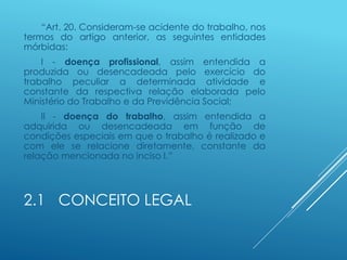 2.1 CONCEITO LEGAL
“Art. 20. Consideram-se acidente do trabalho, nos
termos do artigo anterior, as seguintes entidades
mórbidas:
I - doença profissional, assim entendida a
produzida ou desencadeada pelo exercício do
trabalho peculiar a determinada atividade e
constante da respectiva relação elaborada pelo
Ministério do Trabalho e da Previdência Social;
II - doença do trabalho, assim entendida a
adquirida ou desencadeada em função de
condições especiais em que o trabalho é realizado e
com ele se relacione diretamente, constante da
relação mencionada no inciso I.”
 
