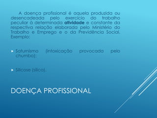 DOENÇA PROFISSIONAL
A doença profissional é aquela produzida ou
desencadeada pelo exercício do trabalho
peculiar à determinada atividade e constante da
respectiva relação elaborada pelo Ministério do
Trabalho e Emprego e o da Previdência Social.
Exemplo:
 Saturnismo (intoxicação provocada pelo
chumbo);
 Silicose (sílica).
 