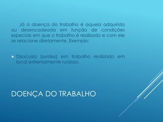 DOENÇA DO TRABALHO
Já a doença do trabalho é aquela adquirida
ou desencadeada em função de condições
especiais em que o trabalho é realizado e com ele
se relacione diretamente. Exemplo:
 Disacusia (surdez) em trabalho realizado em
local extremamente ruidoso.
 
