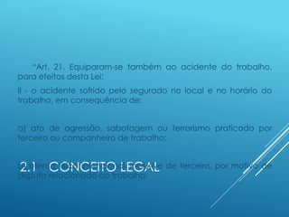 2.1 CONCEITO LEGAL
“Art. 21. Equiparam-se também ao acidente do trabalho,
para efeitos desta Lei:
II - o acidente sofrido pelo segurado no local e no horário do
trabalho, em consequência de:
a) ato de agressão, sabotagem ou terrorismo praticado por
terceiro ou companheiro de trabalho;
b) ofensa física intencional, inclusive de terceiro, por motivo de
disputa relacionada ao trabalho;
 