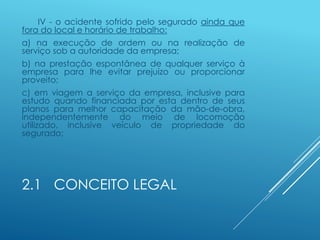 2.1 CONCEITO LEGAL
IV - o acidente sofrido pelo segurado ainda que
fora do local e horário de trabalho:
a) na execução de ordem ou na realização de
serviço sob a autoridade da empresa;
b) na prestação espontânea de qualquer serviço à
empresa para lhe evitar prejuízo ou proporcionar
proveito;
c) em viagem a serviço da empresa, inclusive para
estudo quando financiada por esta dentro de seus
planos para melhor capacitação da mão-de-obra,
independentemente do meio de locomoção
utilizado, inclusive veículo de propriedade do
segurado;
 