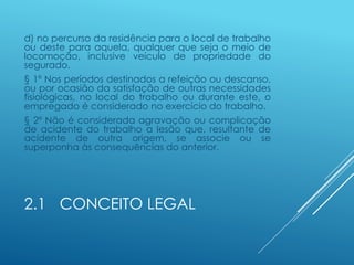 2.1 CONCEITO LEGAL
d) no percurso da residência para o local de trabalho
ou deste para aquela, qualquer que seja o meio de
locomoção, inclusive veículo de propriedade do
segurado.
§ 1º Nos períodos destinados a refeição ou descanso,
ou por ocasião da satisfação de outras necessidades
fisiológicas, no local do trabalho ou durante este, o
empregado é considerado no exercício do trabalho.
§ 2º Não é considerada agravação ou complicação
de acidente do trabalho a lesão que, resultante de
acidente de outra origem, se associe ou se
superponha às consequências do anterior.
 