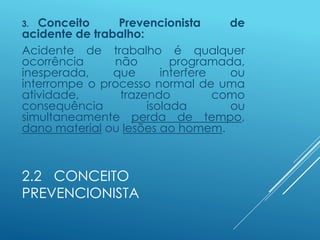2.2 CONCEITO
PREVENCIONISTA
3. Conceito Prevencionista de
acidente de trabalho:
Acidente de trabalho é qualquer
ocorrência não programada,
inesperada, que interfere ou
interrompe o processo normal de uma
atividade, trazendo como
consequência isolada ou
simultaneamente perda de tempo,
dano material ou lesões ao homem.
 