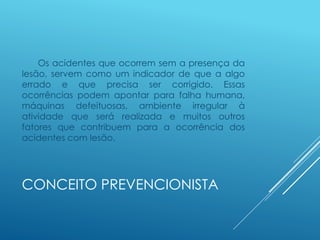 CONCEITO PREVENCIONISTA
Os acidentes que ocorrem sem a presença da
lesão, servem como um indicador de que a algo
errado e que precisa ser corrigido. Essas
ocorrências podem apontar para falha humana,
máquinas defeituosas, ambiente irregular à
atividade que será realizada e muitos outros
fatores que contribuem para a ocorrência dos
acidentes com lesão.
 