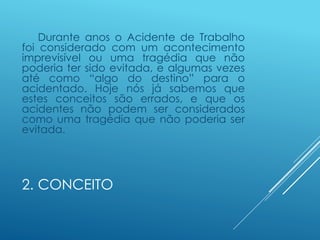2. CONCEITO
Durante anos o Acidente de Trabalho
foi considerado com um acontecimento
imprevisível ou uma tragédia que não
poderia ter sido evitada, e algumas vezes
até como “algo do destino” para o
acidentado. Hoje nós já sabemos que
estes conceitos são errados, e que os
acidentes não podem ser considerados
como uma tragédia que não poderia ser
evitada.
 