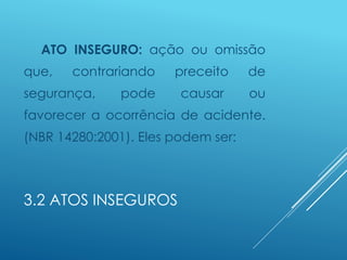 3.2 ATOS INSEGUROS
ATO INSEGURO: ação ou omissão
que, contrariando preceito de
segurança, pode causar ou
favorecer a ocorrência de acidente.
(NBR 14280:2001). Eles podem ser:
 