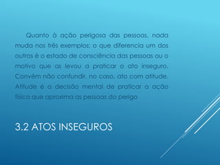 3.2 ATOS INSEGUROS
Quanto à ação perigosa das pessoas, nada
muda nos três exemplos; o que diferencia um dos
outros é o estado de consciência das pessoas ou o
motivo que as levou a praticar o ato inseguro.
Convém não confundir, no caso, ato com atitude.
Atitude é a decisão mental de praticar a ação
física que aproxima as pessoas do perigo
 