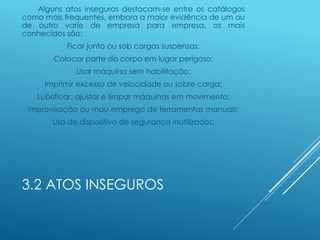 3.2 ATOS INSEGUROS
Alguns atos inseguros destacam-se entre os catálogos
como mais frequentes, embora a maior evidência de um ou
de outro varie de empresa para empresa, os mais
conhecidos são:
Ficar junto ou sob cargas suspensas;
Colocar parte do corpo em lugar perigoso;
Usar máquina sem habilitação;
Imprimir excesso de velocidade ou sobre carga;
Lubrificar, ajustar e limpar máquinas em movimento;
Improvisação ou mau emprego de ferramentas manuais;
Uso de dispositivo de segurança inutilizados;
 
