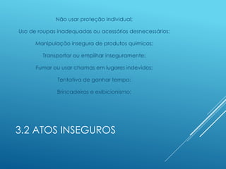 3.2 ATOS INSEGUROS
Não usar proteção individual;
Uso de roupas inadequadas ou acessórios desnecessários;
Manipulação insegura de produtos químicos;
Transportar ou empilhar inseguramente;
Fumar ou usar chamas em lugares indevidos;
Tentativa de ganhar tempo;
Brincadeiras e exibicionismo;
 