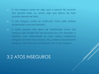 3.2 ATOS INSEGUROS
a) O ato inseguro pode ser algo que a pessoa fez quando
não deveria fazer, ou, ainda, algo que deixou de fazer
quando deveria ter feito;
b) O ato inseguro pode ser praticado tanto pelo próprio
acidentado como por terceiro;
c) A ação pessoal não deve ser classificada como ato
inseguro pelo simples fato de envolver risco. Por exemplo: o
trabalho com eletricidade ou com certas substâncias
perigosas envolve riscos óbvios, mas, embora parcialmente
perigoso, não deve ser considerado, em si, ato inseguro
 