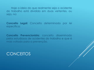 CONCEITOS
Hoje a ideia do que realmente seja o acidente
do trabalho está dividida em duas vertentes, ou
seja, no:
Conceito Legal: Conceito determinado por lei
específica;
Conceito Prevencionista: conceito disseminado
pelos estudiosos de acidentes do trabalho e que é
mais voltado para a prevenção.
 