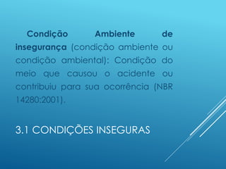 3.1 CONDIÇÕES INSEGURAS
Condição Ambiente de
insegurança (condição ambiente ou
condição ambiental): Condição do
meio que causou o acidente ou
contribuiu para sua ocorrência (NBR
14280:2001).
 