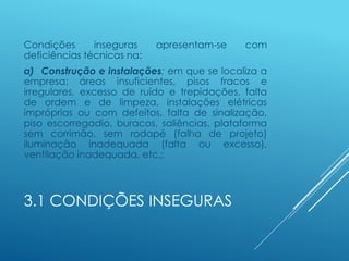 3.1 CONDIÇÕES INSEGURAS
Condições inseguras apresentam-se com
deficiências técnicas na:
a) Construção e instalações: em que se localiza a
empresa: áreas insuficientes, pisos fracos e
irregulares, excesso de ruído e trepidações, falta
de ordem e de limpeza, instalações elétricas
impróprias ou com defeitos, falta de sinalização,
piso escorregadio, buracos, saliências, plataforma
sem corrimão, sem rodapé (falha de projeto)
iluminação inadequada (falta ou excesso),
ventilação inadequada, etc.;
 