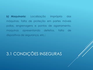 3.1 CONDIÇÕES INSEGURAS
b) Maquinaria: Localização imprópria das
máquinas, falta de proteção em partes móveis
polias, engrenagens e pontos de agarramento,
maquinas apresentando defeitos, falta de
dispositivos de segurança, etc.;
 