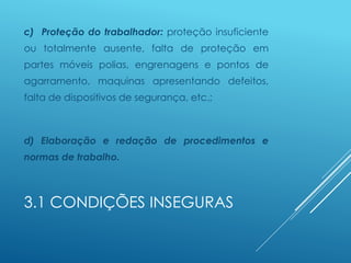3.1 CONDIÇÕES INSEGURAS
c) Proteção do trabalhador: proteção insuficiente
ou totalmente ausente, falta de proteção em
partes móveis polias, engrenagens e pontos de
agarramento, maquinas apresentando defeitos,
falta de dispositivos de segurança, etc.;
d) Elaboração e redação de procedimentos e
normas de trabalho.
 