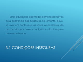3.1 CONDIÇÕES INSEGURAS
Estas causas são apontadas como responsáveis
pela ocorrência dos acidentes. No entanto, deve-
se levar em conta que, as vezes, os acidentes são
provocados por haver condições e atos inseguros
ao mesmo tempo.
 