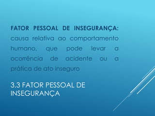 3.3 FATOR PESSOAL DE
INSEGURANÇA
FATOR PESSOAL DE INSEGURANÇA:
causa relativa ao comportamento
humano, que pode levar a
ocorrência de acidente ou a
prática de ato inseguro
 