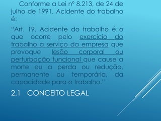 2.1 CONCEITO LEGAL
Conforme a Lei nº 8.213, de 24 de
julho de 1991, Acidente do trabalho
é:
“Art. 19. Acidente do trabalho é o
que ocorre pelo exercício do
trabalho a serviço da empresa que
provoque lesão corporal ou
perturbação funcional que cause a
morte ou a perda ou redução,
permanente ou temporária, da
capacidade para o trabalho.”
 