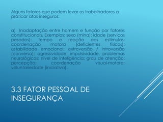 3.3 FATOR PESSOAL DE
INSEGURANÇA
Alguns fatores que podem levar os trabalhadores a
praticar atos inseguros:
a) Inadaptação entre homem e função por fatores
constitucionais. Exemplos: sexo (mina); idade (serviços
pesados); tempo e reação aos estímulos;
coordenação motora (deficientes físicos);
estabilidade emocional; extroversão / introversão
(conversa); agressividade; impulsividade, problemas
neurológicos; nível de inteligência; grau de atenção;
percepção; coordenação visual-motora;
voluntariedade (iniciativa).
 
