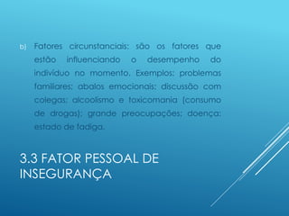 3.3 FATOR PESSOAL DE
INSEGURANÇA
b) Fatores circunstanciais: são os fatores que
estão influenciando o desempenho do
indivíduo no momento. Exemplos: problemas
familiares; abalos emocionais; discussão com
colegas; alcoolismo e toxicomania (consumo
de drogas); grande preocupações; doença;
estado de fadiga.
 