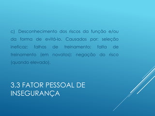 3.3 FATOR PESSOAL DE
INSEGURANÇA
c) Desconhecimento dos riscos da função e/ou
da forma de evitá-lo. Causados por: seleção
ineficaz; falhas de treinamento; falta de
treinamento (em novatos): negação do risco
(quando elevado).
 
