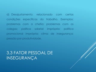 3.3 FATOR PESSOAL DE
INSEGURANÇA
d) Desajustamento: relacionado com certas
condições específicas do trabalho. Exemplos:
problemas com a chefia; problemas com os
colegas; política salarial imprópria; política
promocional imprópria; clima de insegurança;
pressão por produtividade.
 