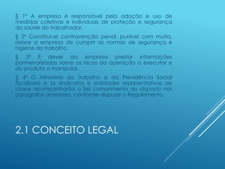 2.1 CONCEITO LEGAL
§ 1º A empresa é responsável pela adoção e uso de
medidas coletivas e individuais de proteção e segurança
da saúde do trabalhador.
§ 2º Constitui-se contravenção penal, punível com multa,
deixar a empresa de cumprir as normas de segurança e
higiene do trabalho.
§ 3º É dever da empresa prestar informações
pormenorizadas sobre os riscos da operação a executar e
do produto a manipular.
§ 4º O Ministério do Trabalho e da Previdência Social
fiscalizará e os sindicatos e entidades representativas de
classe acompanharão o fiel comprimento do disposto nos
parágrafos anteriores, conforme dispuser o Regulamento.
 