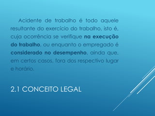 2.1 CONCEITO LEGAL
Acidente de trabalho é todo aquele
resultante do exercício do trabalho, isto é,
cuja ocorrência se verifique na execução
do trabalho, ou enquanto o empregado é
considerado no desempenho, ainda que,
em certos casos, fora dos respectivo lugar
e horário.
 