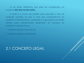 2.1 CONCEITO LEGAL
O Lei ainda determina que para ser considerado um
acidente TEM QUE HAVER LESÃO.
A lesão é o ponto de partida para descobrir o tipo de
acidente ocorrido, já que é uma das consequências do
acidente. Evidentemente, a extensão e a gravidade das lesões
sofridas pelos trabalhadores dependem da natureza do
acidente, a qual pode ser:
1 . Imediata (tensão traumática);
2 . Mediata (doença profissional).
 