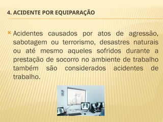 4. ACIDENTE POR EQUIPARAÇÃO
 Acidentes causados por atos de agressão,
sabotagem ou terrorismo, desastres naturais
ou até mesmo aqueles sofridos durante a
prestação de socorro no ambiente de trabalho
também são considerados acidentes de
trabalho.
 