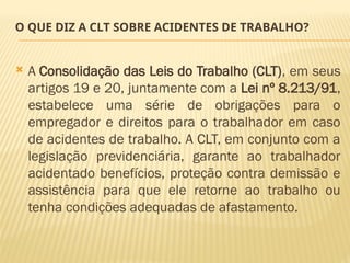 O QUE DIZ A CLT SOBRE ACIDENTES DE TRABALHO?
 A Consolidação das Leis do Trabalho (CLT), em seus
artigos 19 e 20, juntamente com a Lei nº 8.213/91,
estabelece uma série de obrigações para o
empregador e direitos para o trabalhador em caso
de acidentes de trabalho. A CLT, em conjunto com a
legislação previdenciária, garante ao trabalhador
acidentado benefícios, proteção contra demissão e
assistência para que ele retorne ao trabalho ou
tenha condições adequadas de afastamento.
 
