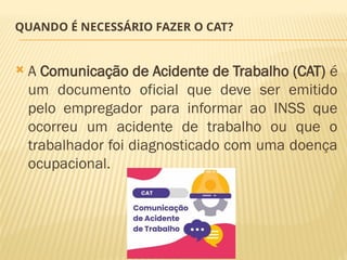 QUANDO É NECESSÁRIO FAZER O CAT?
 A Comunicação de Acidente de Trabalho (CAT) é
um documento oficial que deve ser emitido
pelo empregador para informar ao INSS que
ocorreu um acidente de trabalho ou que o
trabalhador foi diagnosticado com uma doença
ocupacional.
 