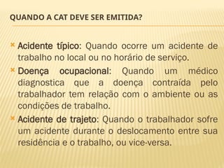 QUANDO A CAT DEVE SER EMITIDA?
 Acidente típico: Quando ocorre um acidente de
trabalho no local ou no horário de serviço.
 Doença ocupacional: Quando um médico
diagnostica que a doença contraída pelo
trabalhador tem relação com o ambiente ou as
condições de trabalho.
 Acidente de trajeto: Quando o trabalhador sofre
um acidente durante o deslocamento entre sua
residência e o trabalho, ou vice-versa.
 