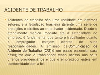  Acidentes de trabalho são uma realidade em diversos
setores, e a legislação brasileira garante uma série de
proteções e direitos ao trabalhador acidentado. Desde o
atendimento médico imediato até a estabilidade no
emprego, é fundamental que tanto o trabalhador quanto
o empregador estejam cientes de suas
responsabilidades. A emissão da Comunicação de
Acidente de Trabalho (CAT) é um passo essencial para
assegurar que o trabalhador tenha acesso aos seus
direitos previdenciários e que o empregador esteja em
conformidade com a lei.
ACIDENTE DE TRABALHO
 