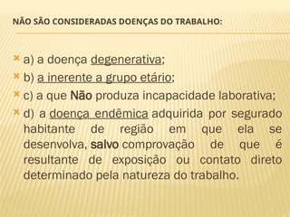 NÃO SÃO CONSIDERADAS DOENÇAS DO TRABALHO:
 a) a doença degenerativa;
 b) a inerente a grupo etário;
 c) a que Não produza incapacidade laborativa;
 d) a doença endêmica adquirida por segurado
habitante de região em que ela se
desenvolva, salvo comprovação de que é
resultante de exposição ou contato direto
determinado pela natureza do trabalho.
 