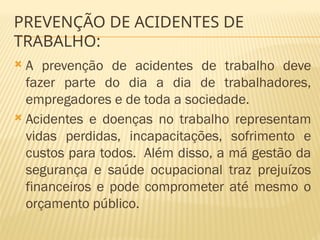 PREVENÇÃO DE ACIDENTES DE
TRABALHO:
 A prevenção de acidentes de trabalho deve
fazer parte do dia a dia de trabalhadores,
empregadores e de toda a sociedade.
 Acidentes e doenças no trabalho representam
vidas perdidas, incapacitações, sofrimento e
custos para todos. Além disso, a má gestão da
segurança e saúde ocupacional traz prejuízos
financeiros e pode comprometer até mesmo o
orçamento público.
 