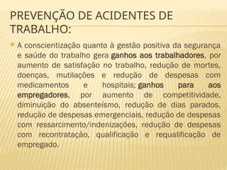  A conscientização quanto à gestão positiva da segurança
e saúde do trabalho gera ganhos aos trabalhadores, por
aumento de satisfação no trabalho, redução de mortes,
doenças, mutilações e redução de despesas com
medicamentos e hospitais; ganhos para aos
empregadores, por aumento de competitividade,
diminuição do absenteísmo, redução de dias parados,
redução de despesas emergenciais, redução de despesas
com ressarcimento/indenizações, redução de despesas
com recontratação, qualificação e requalificação de
empregado.
PREVENÇÃO DE ACIDENTES DE
TRABALHO:
 