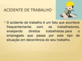 ACIDENTE DE TRABALHO
 O acidente de trabalho é um fato que acontece
frequentemente com os trabalhadores,
ensejando direitos trabalhistas para o
empregado que passa por este tipo de
situação em decorrência do seu trabalho.
 
